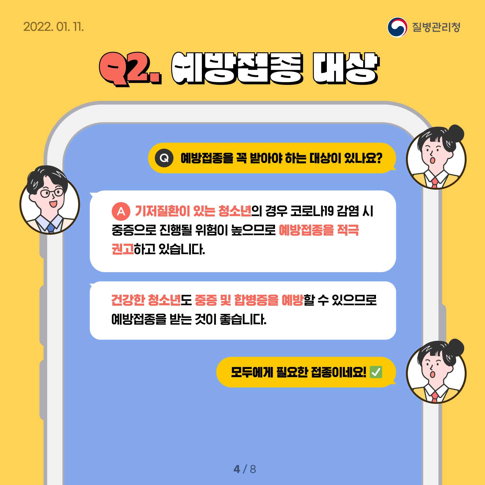 Q2. 예방접종 대상 Q.예방접종을 꼭 받아야 하는 대상이 있나요? A.기저질환이 있는 청소년의 경우 코로나19 감염 시 중증으로 진행될 위험이 위험이 높으므로 예방접종을 적극 권고하고 있습니다. 건강한 소아청소년도 중증 및 합병증을 예방할 수 있으므로 예방접종을 받는 것이 좋습니다. A.모두에게 필요한 접종이네요!